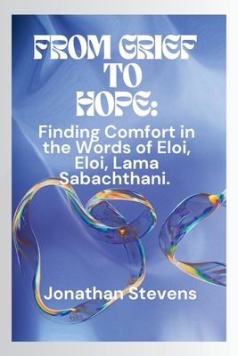 From Grief to Hope: Finding Comfort in the Words of Eloi, Eloi, Lama Sabachthani - Stevens, Jonathan