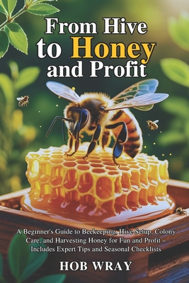 From Hive to Honey and Profit: A Beginner's Guide to Beekeeping, Hive Setup, Colony Care, and Harvesting Honey for Fun and Profit - Includes Expert Tips and Seasonal Checklists - Wray, Hob