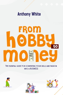 From Hobby to Money: The essential guide for converting your skills and passion into a business. - White, Anthony