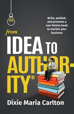 From Idea to Author-Ity: Write, Publish, and Promote a Non-Fiction Book to Market Your Business - Carlton, Dixie Maria