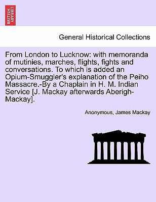 From London to Lucknow: With Memoranda of Mutinies, Marches, Flights, Fights and Conversations. to Which Is Added an Opium-Smuggler's Explanation of the Peiho Massacre.-By a Chaplain in H. M. Indian Service [J. MacKay Afterwards Aberigh-MacKay]. Vol. I. - Anonymous, and MacKay, James, Dr.