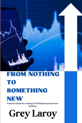 From Nothing to Something New: Powerful Steps for starting a Profitable Business from Nothing - Laroy, Grey