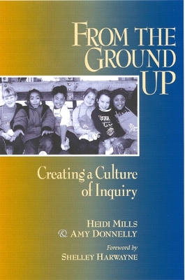 From the Ground Up: Creating a Culture of Inquiry - Donnelly, Amy (Prepared for publication by), and Mills, Heidi (Prepared for publication by), and Harwayne, Shelley (Prepared...