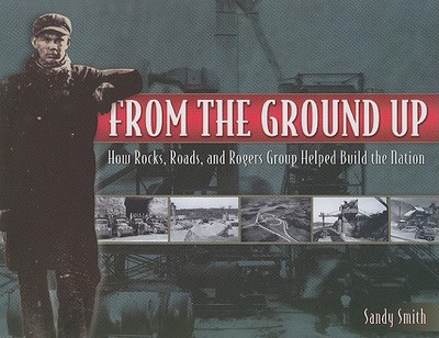 From the Ground Up: How Rocks, Roads, and Rogers Group Helped Build the Nation - Smith, Sandy, and McNichol, Dan (Foreword by)