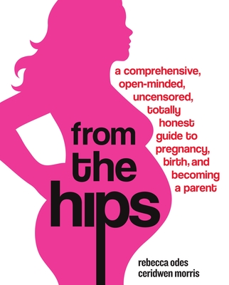 From the Hips: A Comprehensive, Open-Minded, Uncensored, Totally Honest Guide to Pregnancy, Birth, and Becoming a Parent - Odes, Rebecca, and Morris, Ceridwen