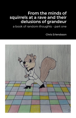 From the Minds of Squirrels At a Rave and Their Delusions of Granduer: A Book of Random Thoughts - Part One - Erlendsson, Chris, and Scott, Claira