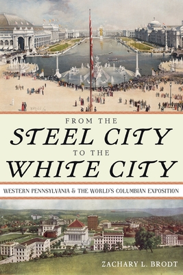 From the Steel City to the White City: Western Pennsylvania and the World's Columbian Exposition - Brodt, Zachary L