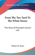 From The Tan-Yard To The White House: The Story Of President Grant's Life
