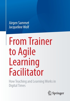 From Trainer to Agile Learning Facilitator: How Teaching and Learning Works in Digital Times - Sammet, Jrgen, and Wolf, Jacqueline