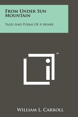 From Under Sun Mountain: Tales And Poems Of A Miner - Carroll, William L, M.D.