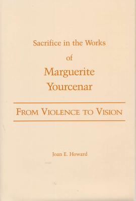 From Violence to Vision: Sacrifice in the Works of Marguerite Yourcenar - Howard, Joan E, B.A., M.A., PH.D.