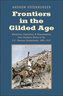 Frontiers in the Gilded Age: Adventure, Capitalism, and Dispossession from Southern Africa to the U.S.-Mexican Borderlands, 1880-1917 - Offenburger, Andrew