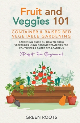 Fruit and Veggies 101 - Container & Raised Beds Vegetable Garden: Gardening Guide On How To Grow Vegetables Using Organic Strategies For Containers & Raised Beds Gardens (Perfect For Beginners) - Roots, Green