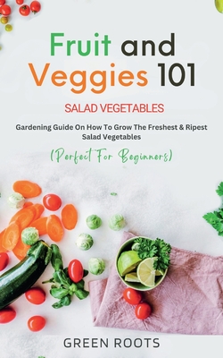 Fruit and Veggies 101 - Salad Vegetables: Gardening Guide On How To Grow The Freshest & Ripest Salad Vegetables (Perfect For Beginners) - Roots, Green