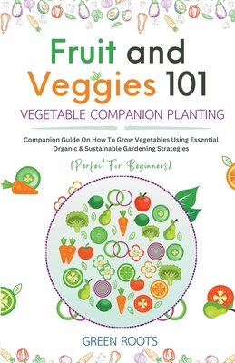 Fruit and Veggies 101 - Vegetable Companion Planting: Companion Guide On How To Grow Vegetables Using Essential, Organic & Sustainable Gardening Strategies - Roots, Green