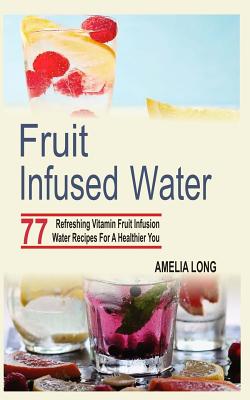 Fruit Infused Water: 77 Refreshing Vitamin Fruit Infusion Water Recipes For A Healthier You - Long, Amelia