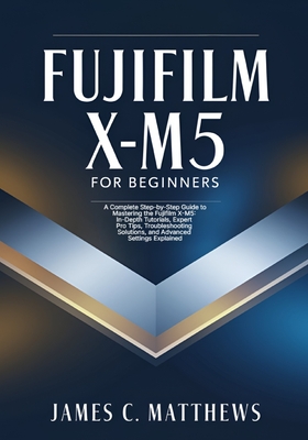Fujifilm X-M5 For Beginners: A Complete Step-by-Step Guide to Mastering the Fujifilm X-M5: In-Depth Tutorials, Expert Pro Tips, Troubleshooting Solutions, and Advanced Settings Explained - Matthews, James C