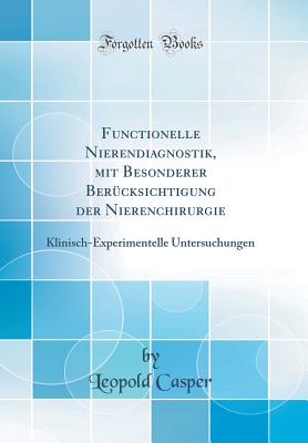 Functionelle Nierendiagnostik, Mit Besonderer Berucksichtigung Der Nierenchirurgie: Klinisch-Experimentelle Untersuchungen (Classic Reprint) - Casper, Leopold