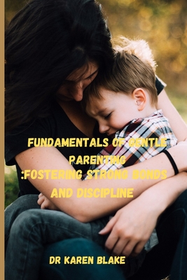 Fundamentals of Gentle parenting: Fostering Strong bonds and discipline - Blake, Karen, Dr.