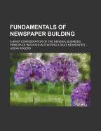 Fundamentals of Newspaper Building: A Brief Consideration of the General Business Principles Involved in Starting a Daily Newspaper