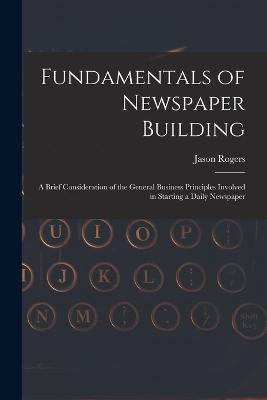 Fundamentals of Newspaper Building: A Brief Consideration of the General Business Principles Involved in Starting a Daily Newspaper - Rogers, Jason