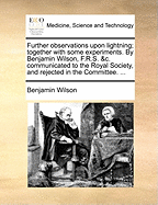 Further Observations Upon Lightning; Together with Some Experiments. by Benjamin Wilson, F.R.S. &c. Communicated to the Royal Society, and Rejected in the Committee.