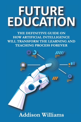 Future Education: The Definitive Guide on How Artificial Intelligence Will Transform the Learning and Teaching Process Forever - Addison Williams