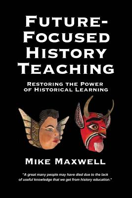 Future-Focused History Teaching: Restoring the Power of Historical Learning - Maxwell, Mike