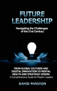 Future Leadership: Navigating the Challenges of the 21st Century: From Global Cultures and Digital Innovation to Mental Health and Strategic Vision: A Comprehensive Guide for Modern Leaders