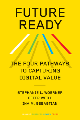 Future Ready: The Four Pathways to Capturing Digital Value - Woerner, Stephanie L, and Weill, Peter, and Sebastian, Ina M