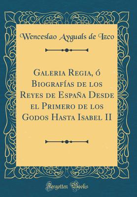 Galeria Regia, O Biografias de Los Reyes de Espana Desde El Primero de Los Godos Hasta Isabel II (Classic Reprint) - Izco, Wenceslao Ayguals De