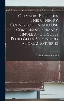 Galvanic Batteries, Their Theory, Construction and Use, Comprising Primary, Single and Double Fluid Cells, Secondary and Gas Batteries - Bottone, Selimo Romeo