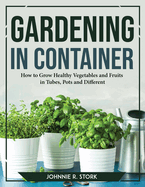 Gardening in Container: How to Grow Healthy Vegetables and Fruits in Tubes, Pots and Different