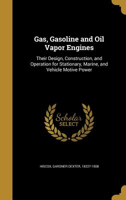 Gas, Gasoline and Oil Vapor Engines: Their Design, Construction, and Operation for Stationary, Marine, and Vehicle Motive Power - Hiscox, Gardner Dexter (Creator)