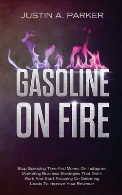 Gasoline On Fire: Stop Spending Time And Money On Instagram Marketing Business Strategies That Don't Work And Start Focusing On Delivering Leads To Improve Your Revenue - Parker, Justin a