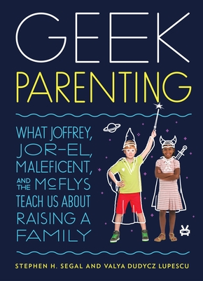 Geek Parenting: What Joffrey, Jor-El, Maleficent, and the McFlys Teach Us about Raising a Family - Segal, Stephen H, and Lupescu, Valya Dudycz