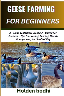 Geese Farming for Beginner: A Guide To Raising, Breeding, Caring For Pochard - Tips On Housing, Feeding, Health Management, And Profitability - Bodhi, Holden