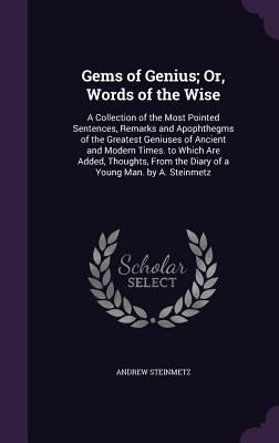 Gems of Genius; Or, Words of the Wise: A Collection of the Most Pointed Sentences, Remarks and Apophthegms of the Greatest Geniuses of Ancient and Modern Times. to Which Are Added, Thoughts, From the Diary of a Young Man. by A. Steinmetz - Steinmetz, Andrew