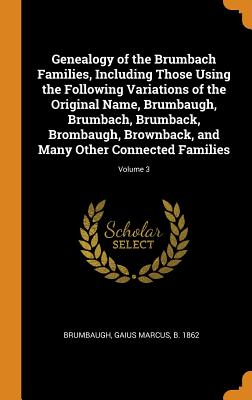 Genealogy of the Brumbach Families, Including Those Using the Following Variations of the Original Name, Brumbaugh, Brumbach, Brumback, Brombaugh, Brownback, and Many Other Connected Families; Volume 3 - Brumbaugh, Gaius Marcus B 1862 (Creator)