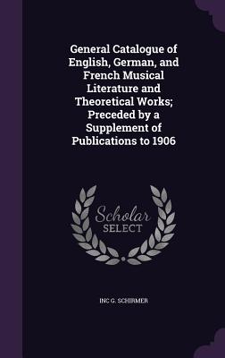 General Catalogue of English, German, and French Musical Literature and Theoretical Works; Preceded by a Supplement of Publications to 1906 - G Schirmer, Inc