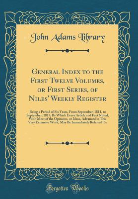 General Index to the First Twelve Volumes, or First Series, of Niles' Weekly Register: Being a Period of Six Years, from September, 1811, to September, 1817; By Which Every Article and Fact Noted, with Most of the Opinions, or Ideas, Advanced in This Very - Library, John Adams