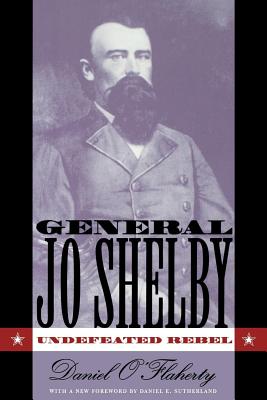 General Jo Shelby: Undefeated Rebel - O'Flaherty, Daniel, and Sutherland, Daniel E (Foreword by)