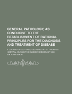 General Pathology, as Conducive to the Establishment of Rational Principles for the Diagnosis and Treatment of Disease: a Course of Lectures, Delivered at St. Thomas's Hospital, During the Summer Session of 1850