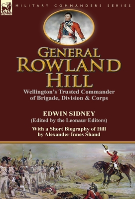 General Rowland Hill: Wellington's Trusted Commander of Brigade, Division & Corps by Edwin Sidney edited by the Leonaur Editors With a Short Biography of Hill by Alexander Innes Shand - Sidney, Edwin, and Shand, Alexander Innes