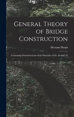 General Theory of Bridge Construction: Containing Demonstrations of the Principles of the Art and Th - Haupt, Herman