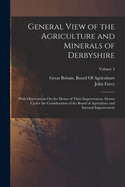 General View of the Agriculture and Minerals of Derbyshire: With Observations on the Means of Their Improvement. Drawn up for the Consideration of the Board of Agriculture and Internal Improvement