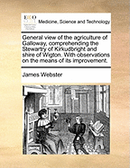 General View of the Agriculture of Galloway, Comprehending the Stewartry of Kirkudbright and Shire of Wigton. with Observations on the Means of Its Improvement