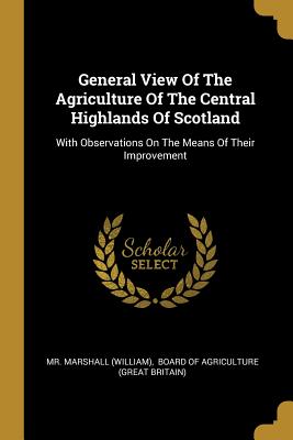 General View Of The Agriculture Of The Central Highlands Of Scotland: With Observations On The Means Of Their Improvement - (william), Marshall, Mr., and Board of Agriculture (Great Britain) (Creator)