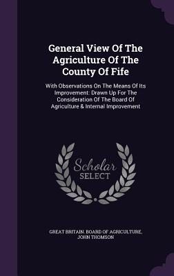 General View Of The Agriculture Of The County Of Fife: With Observations On The Means Of Its Improvement: Drawn Up For The Consideration Of The Board Of Agriculture & Internal Improvement - Great Britain Board of Agriculture (Creator), and Thomson, John