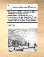 General View of the Agriculture of the County of Glamorgan, with Observations on the Means of Its Improvement. by Mr. John Fox. Drawn Up for the Consideration of the Board of Agriculture and Internal Improvement